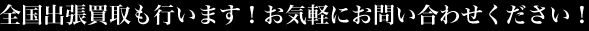 全国出張買取も行います！お気軽にお問い合わせください！